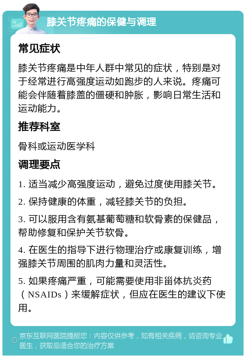 膝关节疼痛的保健与调理 常见症状 膝关节疼痛是中年人群中常见的症状，特别是对于经常进行高强度运动如跑步的人来说。疼痛可能会伴随着膝盖的僵硬和肿胀，影响日常生活和运动能力。 推荐科室 骨科或运动医学科 调理要点 1. 适当减少高强度运动，避免过度使用膝关节。 2. 保持健康的体重，减轻膝关节的负担。 3. 可以服用含有氨基葡萄糖和软骨素的保健品，帮助修复和保护关节软骨。 4. 在医生的指导下进行物理治疗或康复训练，增强膝关节周围的肌肉力量和灵活性。 5. 如果疼痛严重，可能需要使用非甾体抗炎药（NSAIDs）来缓解症状，但应在医生的建议下使用。