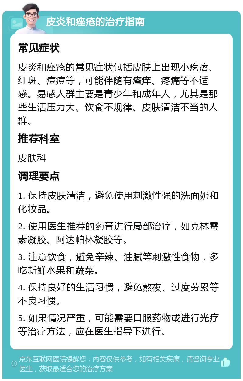 皮炎和痤疮的治疗指南 常见症状 皮炎和痤疮的常见症状包括皮肤上出现小疙瘩、红斑、痘痘等，可能伴随有瘙痒、疼痛等不适感。易感人群主要是青少年和成年人，尤其是那些生活压力大、饮食不规律、皮肤清洁不当的人群。 推荐科室 皮肤科 调理要点 1. 保持皮肤清洁，避免使用刺激性强的洗面奶和化妆品。 2. 使用医生推荐的药膏进行局部治疗，如克林霉素凝胶、阿达帕林凝胶等。 3. 注意饮食，避免辛辣、油腻等刺激性食物，多吃新鲜水果和蔬菜。 4. 保持良好的生活习惯，避免熬夜、过度劳累等不良习惯。 5. 如果情况严重，可能需要口服药物或进行光疗等治疗方法，应在医生指导下进行。