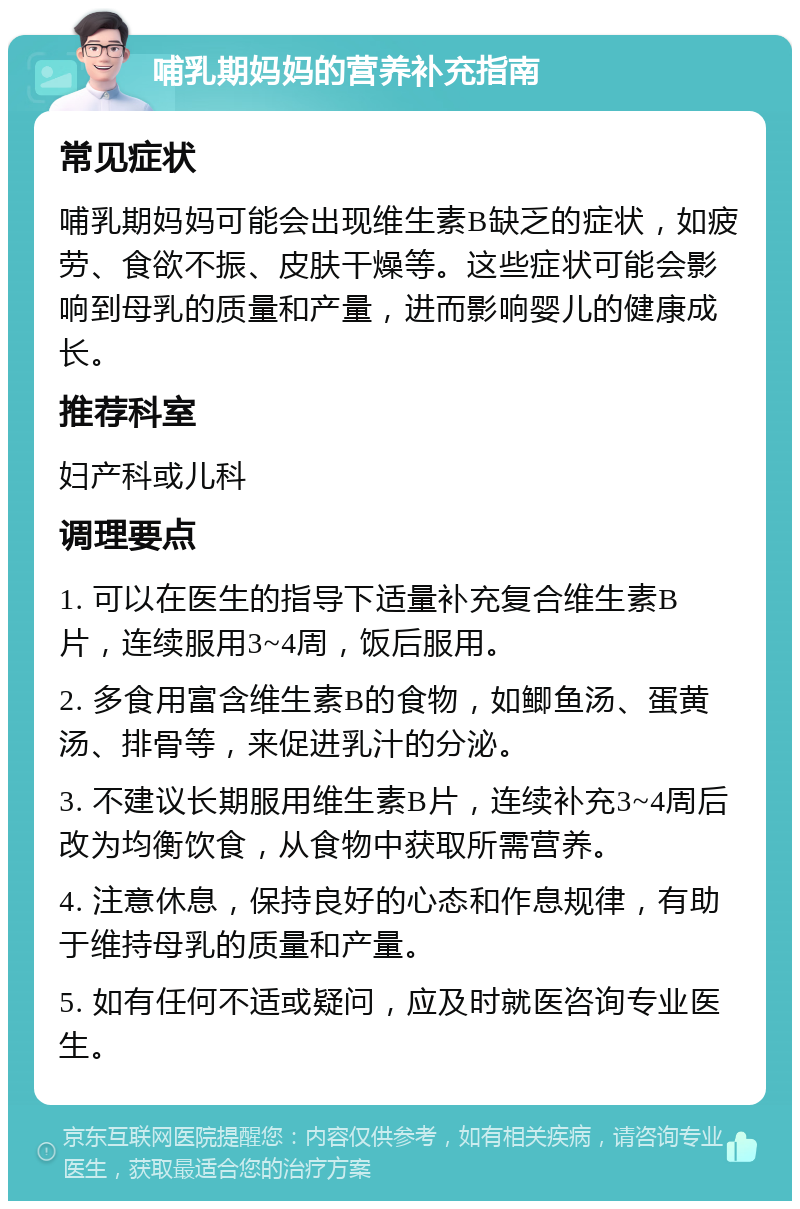 哺乳期妈妈的营养补充指南 常见症状 哺乳期妈妈可能会出现维生素B缺乏的症状，如疲劳、食欲不振、皮肤干燥等。这些症状可能会影响到母乳的质量和产量，进而影响婴儿的健康成长。 推荐科室 妇产科或儿科 调理要点 1. 可以在医生的指导下适量补充复合维生素B片，连续服用3~4周，饭后服用。 2. 多食用富含维生素B的食物，如鲫鱼汤、蛋黄汤、排骨等，来促进乳汁的分泌。 3. 不建议长期服用维生素B片，连续补充3~4周后改为均衡饮食，从食物中获取所需营养。 4. 注意休息，保持良好的心态和作息规律，有助于维持母乳的质量和产量。 5. 如有任何不适或疑问，应及时就医咨询专业医生。