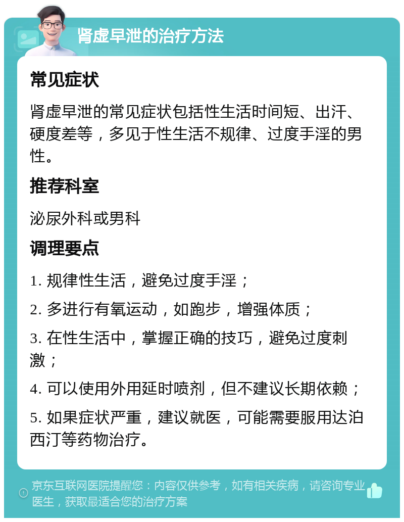 肾虚早泄的治疗方法 常见症状 肾虚早泄的常见症状包括性生活时间短、出汗、硬度差等，多见于性生活不规律、过度手淫的男性。 推荐科室 泌尿外科或男科 调理要点 1. 规律性生活，避免过度手淫； 2. 多进行有氧运动，如跑步，增强体质； 3. 在性生活中，掌握正确的技巧，避免过度刺激； 4. 可以使用外用延时喷剂，但不建议长期依赖； 5. 如果症状严重，建议就医，可能需要服用达泊西汀等药物治疗。