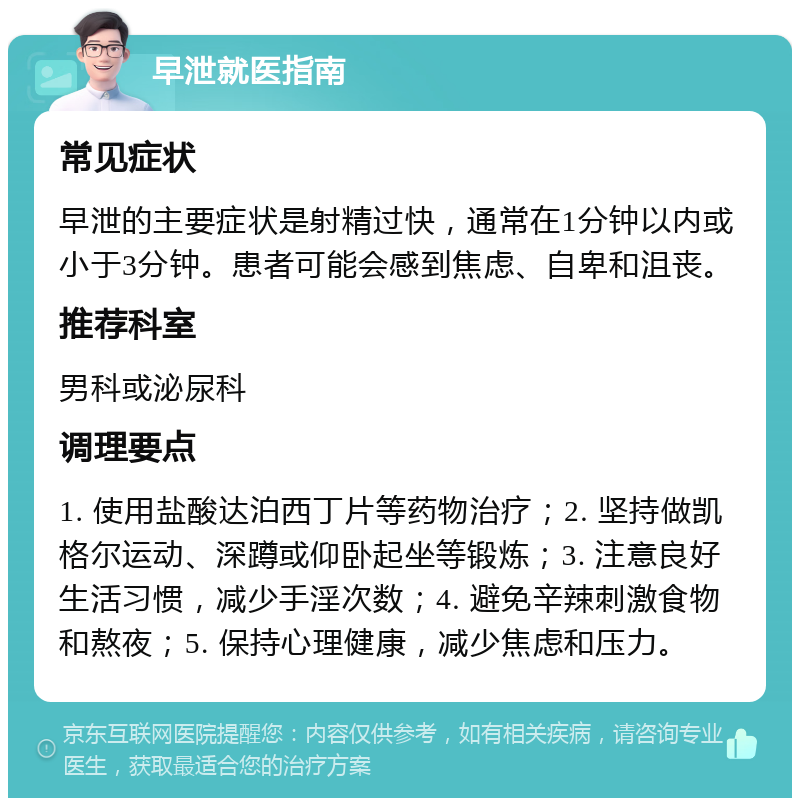 早泄就医指南 常见症状 早泄的主要症状是射精过快，通常在1分钟以内或小于3分钟。患者可能会感到焦虑、自卑和沮丧。 推荐科室 男科或泌尿科 调理要点 1. 使用盐酸达泊西丁片等药物治疗；2. 坚持做凯格尔运动、深蹲或仰卧起坐等锻炼；3. 注意良好生活习惯，减少手淫次数；4. 避免辛辣刺激食物和熬夜；5. 保持心理健康，减少焦虑和压力。