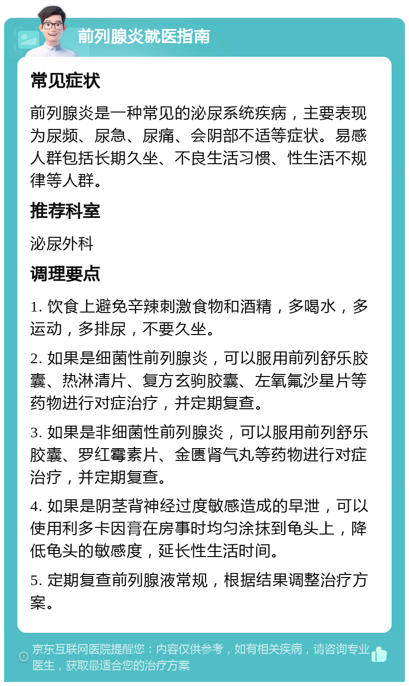 前列腺炎就医指南 常见症状 前列腺炎是一种常见的泌尿系统疾病，主要表现为尿频、尿急、尿痛、会阴部不适等症状。易感人群包括长期久坐、不良生活习惯、性生活不规律等人群。 推荐科室 泌尿外科 调理要点 1. 饮食上避免辛辣刺激食物和酒精，多喝水，多运动，多排尿，不要久坐。 2. 如果是细菌性前列腺炎，可以服用前列舒乐胶囊、热淋清片、复方玄驹胶囊、左氧氟沙星片等药物进行对症治疗，并定期复查。 3. 如果是非细菌性前列腺炎，可以服用前列舒乐胶囊、罗红霉素片、金匮肾气丸等药物进行对症治疗，并定期复查。 4. 如果是阴茎背神经过度敏感造成的早泄，可以使用利多卡因膏在房事时均匀涂抹到龟头上，降低龟头的敏感度，延长性生活时间。 5. 定期复查前列腺液常规，根据结果调整治疗方案。