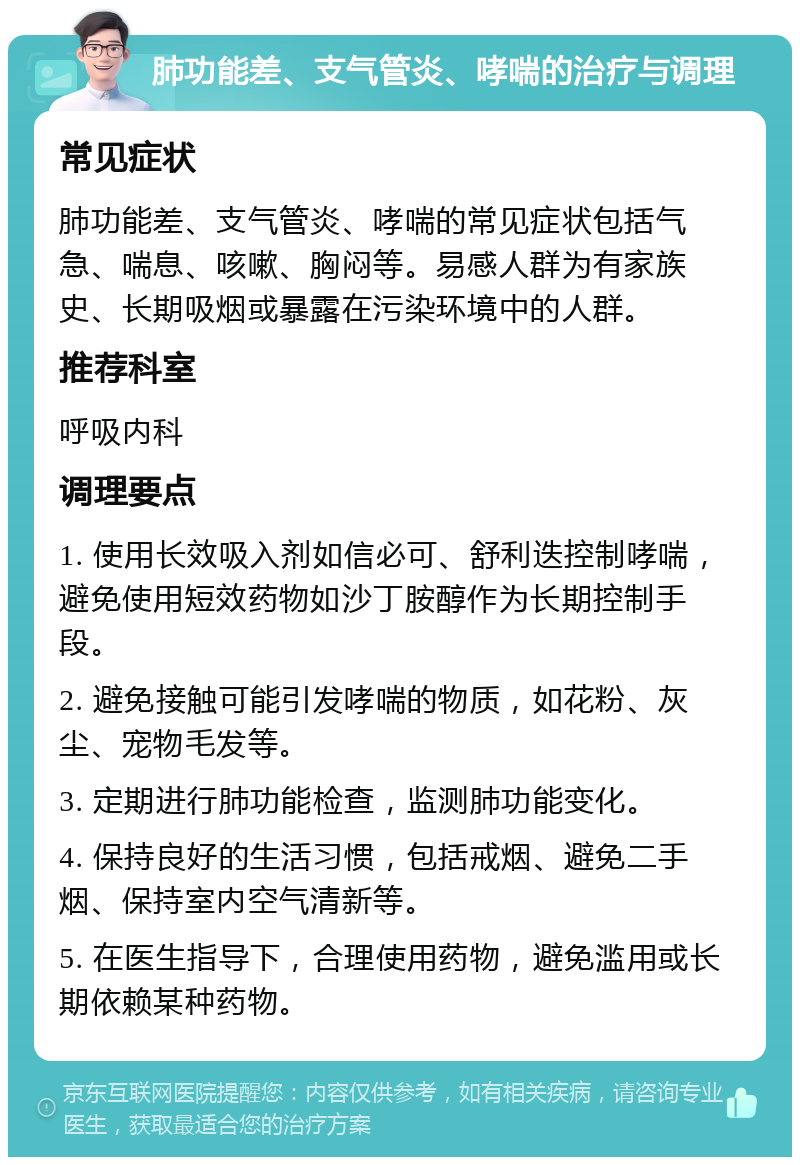 肺功能差、支气管炎、哮喘的治疗与调理 常见症状 肺功能差、支气管炎、哮喘的常见症状包括气急、喘息、咳嗽、胸闷等。易感人群为有家族史、长期吸烟或暴露在污染环境中的人群。 推荐科室 呼吸内科 调理要点 1. 使用长效吸入剂如信必可、舒利迭控制哮喘，避免使用短效药物如沙丁胺醇作为长期控制手段。 2. 避免接触可能引发哮喘的物质，如花粉、灰尘、宠物毛发等。 3. 定期进行肺功能检查，监测肺功能变化。 4. 保持良好的生活习惯，包括戒烟、避免二手烟、保持室内空气清新等。 5. 在医生指导下，合理使用药物，避免滥用或长期依赖某种药物。