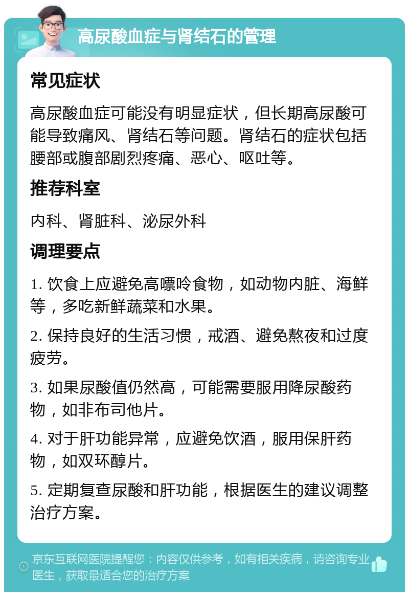 高尿酸血症与肾结石的管理 常见症状 高尿酸血症可能没有明显症状，但长期高尿酸可能导致痛风、肾结石等问题。肾结石的症状包括腰部或腹部剧烈疼痛、恶心、呕吐等。 推荐科室 内科、肾脏科、泌尿外科 调理要点 1. 饮食上应避免高嘌呤食物，如动物内脏、海鲜等，多吃新鲜蔬菜和水果。 2. 保持良好的生活习惯，戒酒、避免熬夜和过度疲劳。 3. 如果尿酸值仍然高，可能需要服用降尿酸药物，如非布司他片。 4. 对于肝功能异常，应避免饮酒，服用保肝药物，如双环醇片。 5. 定期复查尿酸和肝功能，根据医生的建议调整治疗方案。