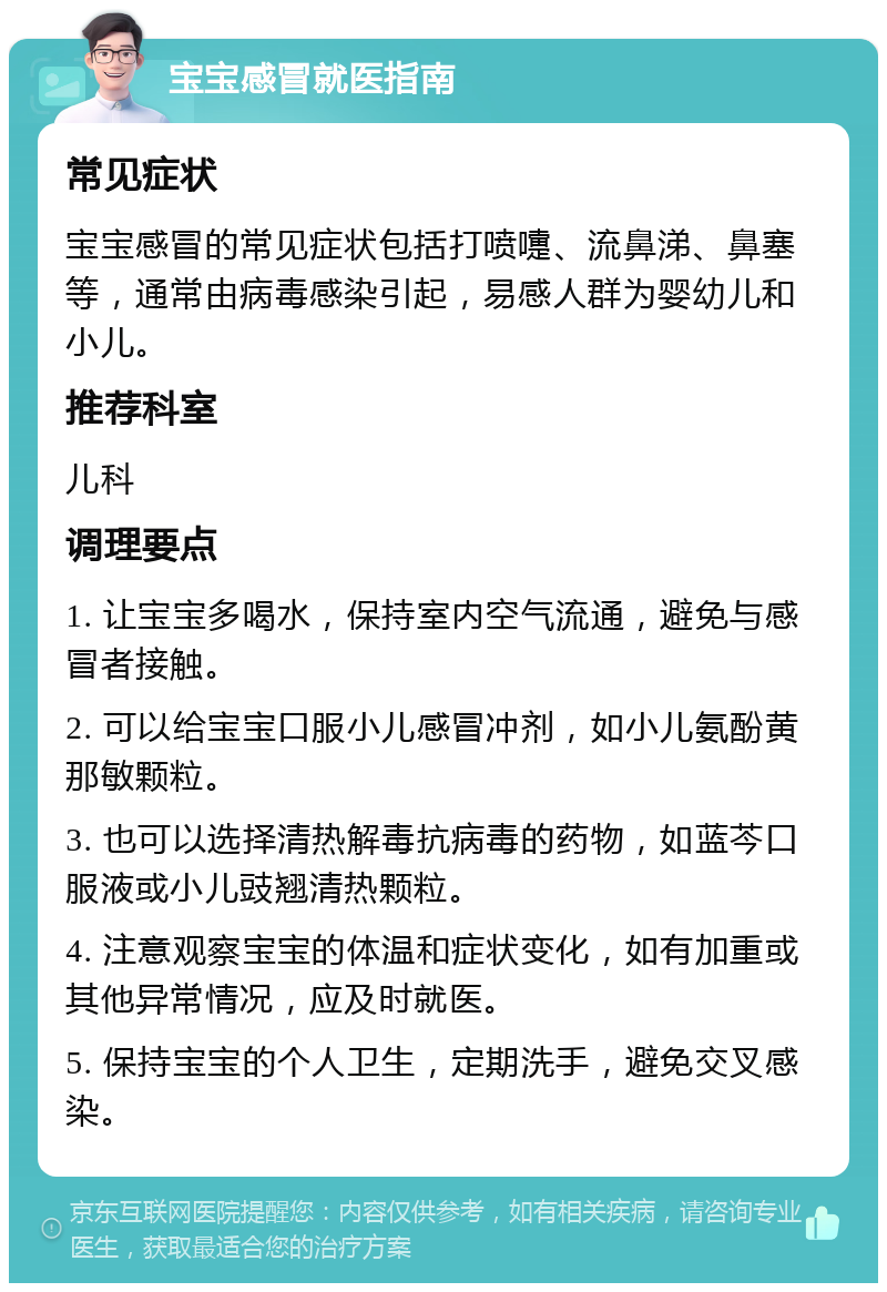 宝宝感冒就医指南 常见症状 宝宝感冒的常见症状包括打喷嚏、流鼻涕、鼻塞等，通常由病毒感染引起，易感人群为婴幼儿和小儿。 推荐科室 儿科 调理要点 1. 让宝宝多喝水，保持室内空气流通，避免与感冒者接触。 2. 可以给宝宝口服小儿感冒冲剂，如小儿氨酚黄那敏颗粒。 3. 也可以选择清热解毒抗病毒的药物，如蓝芩口服液或小儿豉翘清热颗粒。 4. 注意观察宝宝的体温和症状变化，如有加重或其他异常情况，应及时就医。 5. 保持宝宝的个人卫生，定期洗手，避免交叉感染。