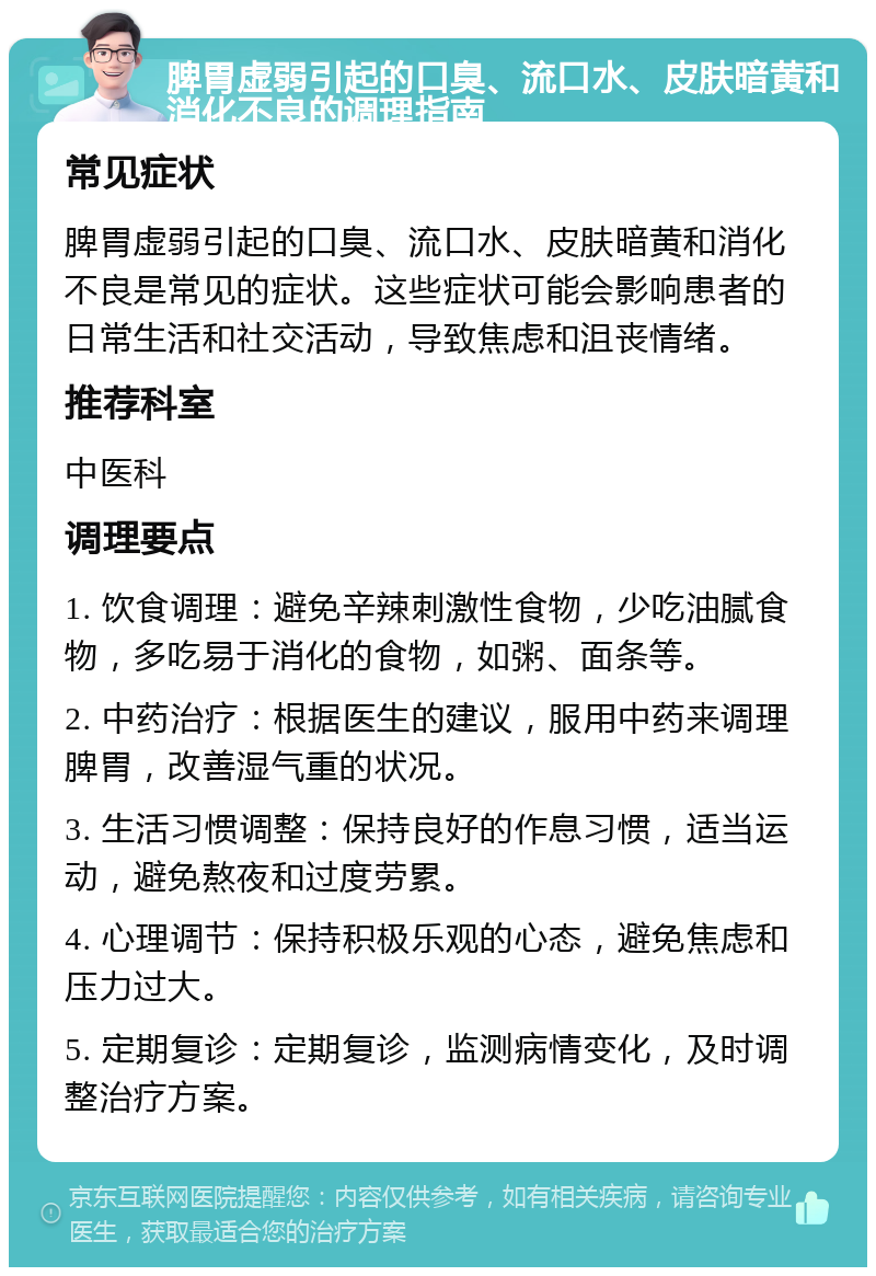 脾胃虚弱引起的口臭、流口水、皮肤暗黄和消化不良的调理指南 常见症状 脾胃虚弱引起的口臭、流口水、皮肤暗黄和消化不良是常见的症状。这些症状可能会影响患者的日常生活和社交活动，导致焦虑和沮丧情绪。 推荐科室 中医科 调理要点 1. 饮食调理：避免辛辣刺激性食物，少吃油腻食物，多吃易于消化的食物，如粥、面条等。 2. 中药治疗：根据医生的建议，服用中药来调理脾胃，改善湿气重的状况。 3. 生活习惯调整：保持良好的作息习惯，适当运动，避免熬夜和过度劳累。 4. 心理调节：保持积极乐观的心态，避免焦虑和压力过大。 5. 定期复诊：定期复诊，监测病情变化，及时调整治疗方案。