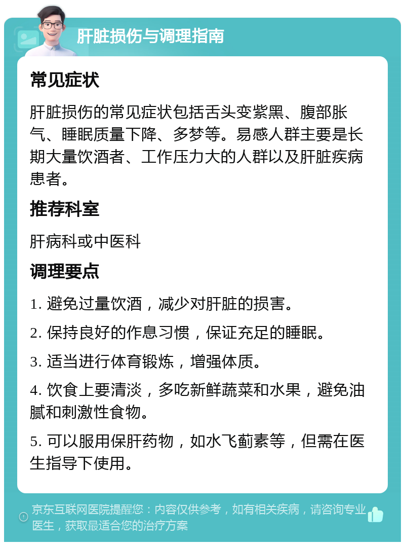 肝脏损伤与调理指南 常见症状 肝脏损伤的常见症状包括舌头变紫黑、腹部胀气、睡眠质量下降、多梦等。易感人群主要是长期大量饮酒者、工作压力大的人群以及肝脏疾病患者。 推荐科室 肝病科或中医科 调理要点 1. 避免过量饮酒，减少对肝脏的损害。 2. 保持良好的作息习惯，保证充足的睡眠。 3. 适当进行体育锻炼，增强体质。 4. 饮食上要清淡，多吃新鲜蔬菜和水果，避免油腻和刺激性食物。 5. 可以服用保肝药物，如水飞蓟素等，但需在医生指导下使用。