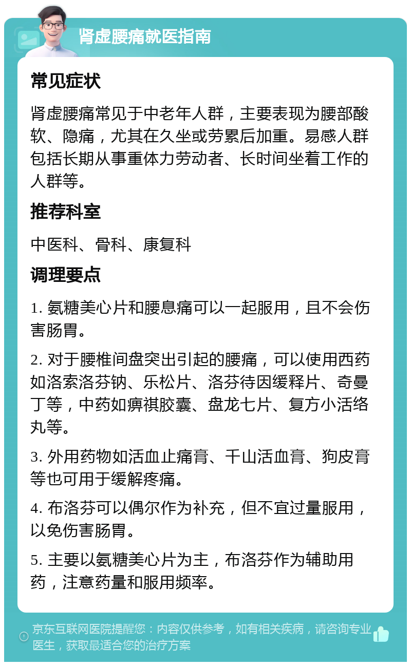 肾虚腰痛就医指南 常见症状 肾虚腰痛常见于中老年人群，主要表现为腰部酸软、隐痛，尤其在久坐或劳累后加重。易感人群包括长期从事重体力劳动者、长时间坐着工作的人群等。 推荐科室 中医科、骨科、康复科 调理要点 1. 氨糖美心片和腰息痛可以一起服用，且不会伤害肠胃。 2. 对于腰椎间盘突出引起的腰痛，可以使用西药如洛索洛芬钠、乐松片、洛芬待因缓释片、奇曼丁等，中药如痹祺胶囊、盘龙七片、复方小活络丸等。 3. 外用药物如活血止痛膏、千山活血膏、狗皮膏等也可用于缓解疼痛。 4. 布洛芬可以偶尔作为补充，但不宜过量服用，以免伤害肠胃。 5. 主要以氨糖美心片为主，布洛芬作为辅助用药，注意药量和服用频率。