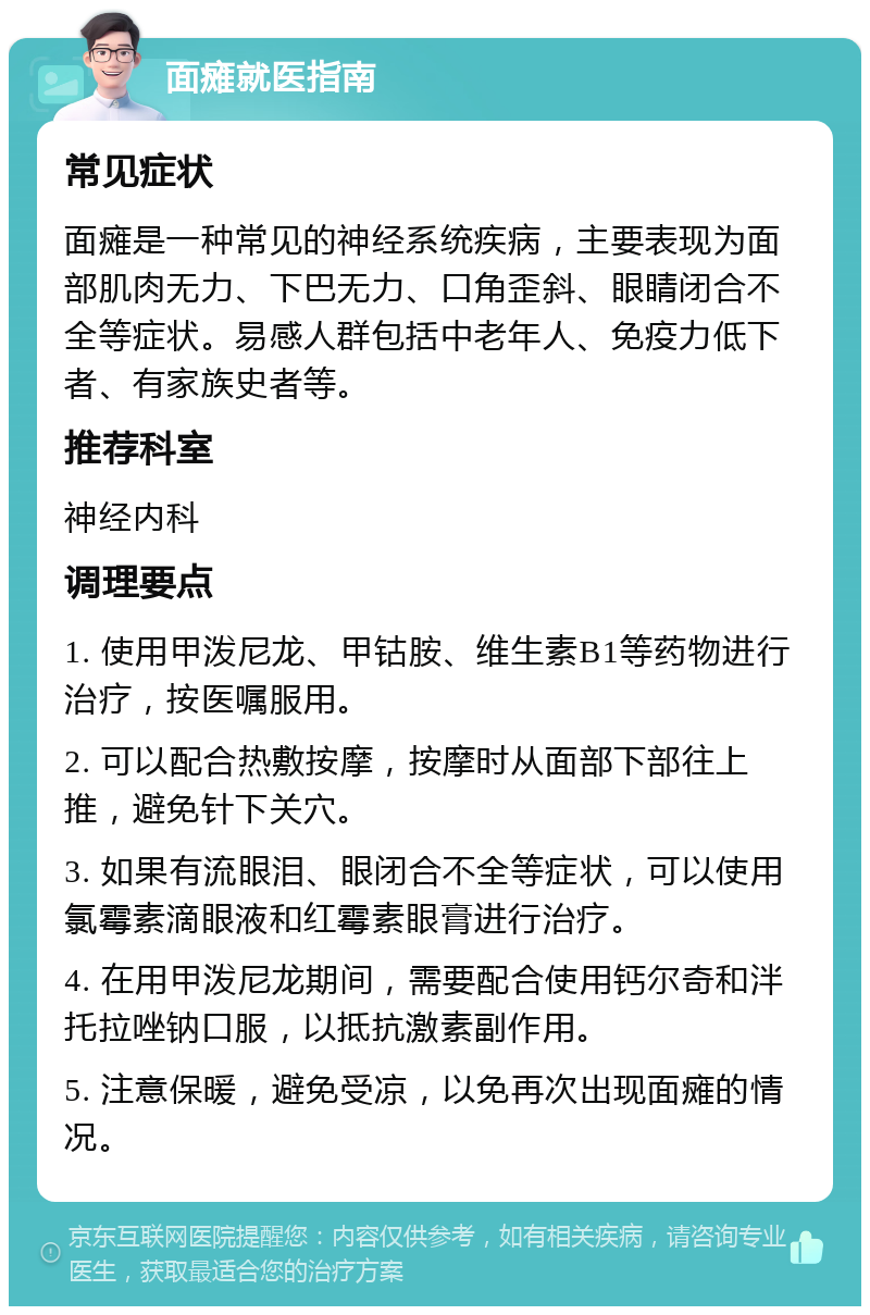 面瘫就医指南 常见症状 面瘫是一种常见的神经系统疾病，主要表现为面部肌肉无力、下巴无力、口角歪斜、眼睛闭合不全等症状。易感人群包括中老年人、免疫力低下者、有家族史者等。 推荐科室 神经内科 调理要点 1. 使用甲泼尼龙、甲钴胺、维生素B1等药物进行治疗，按医嘱服用。 2. 可以配合热敷按摩，按摩时从面部下部往上推，避免针下关穴。 3. 如果有流眼泪、眼闭合不全等症状，可以使用氯霉素滴眼液和红霉素眼膏进行治疗。 4. 在用甲泼尼龙期间，需要配合使用钙尔奇和泮托拉唑钠口服，以抵抗激素副作用。 5. 注意保暖，避免受凉，以免再次出现面瘫的情况。