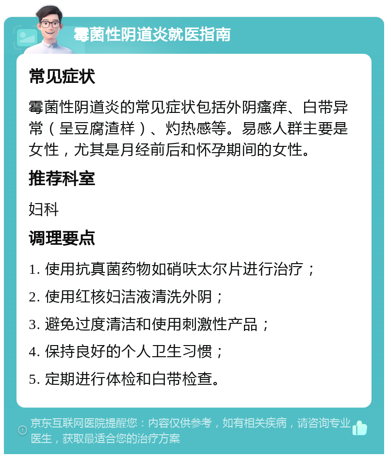 霉菌性阴道炎就医指南 常见症状 霉菌性阴道炎的常见症状包括外阴瘙痒、白带异常（呈豆腐渣样）、灼热感等。易感人群主要是女性，尤其是月经前后和怀孕期间的女性。 推荐科室 妇科 调理要点 1. 使用抗真菌药物如硝呋太尔片进行治疗； 2. 使用红核妇洁液清洗外阴； 3. 避免过度清洁和使用刺激性产品； 4. 保持良好的个人卫生习惯； 5. 定期进行体检和白带检查。