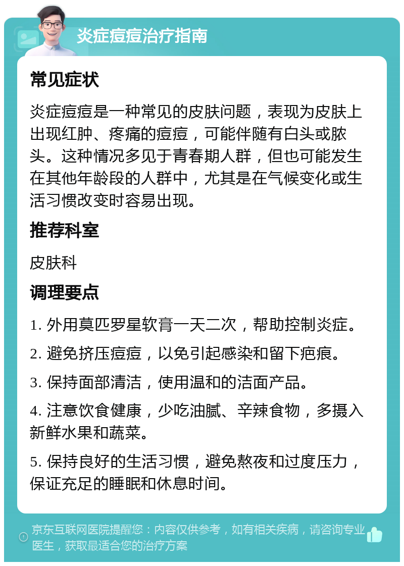 炎症痘痘治疗指南 常见症状 炎症痘痘是一种常见的皮肤问题，表现为皮肤上出现红肿、疼痛的痘痘，可能伴随有白头或脓头。这种情况多见于青春期人群，但也可能发生在其他年龄段的人群中，尤其是在气候变化或生活习惯改变时容易出现。 推荐科室 皮肤科 调理要点 1. 外用莫匹罗星软膏一天二次，帮助控制炎症。 2. 避免挤压痘痘，以免引起感染和留下疤痕。 3. 保持面部清洁，使用温和的洁面产品。 4. 注意饮食健康，少吃油腻、辛辣食物，多摄入新鲜水果和蔬菜。 5. 保持良好的生活习惯，避免熬夜和过度压力，保证充足的睡眠和休息时间。