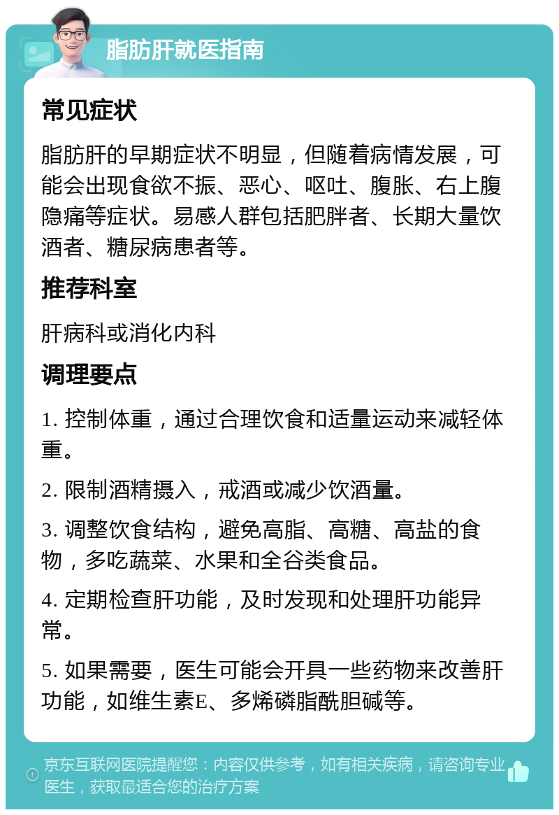 脂肪肝就医指南 常见症状 脂肪肝的早期症状不明显，但随着病情发展，可能会出现食欲不振、恶心、呕吐、腹胀、右上腹隐痛等症状。易感人群包括肥胖者、长期大量饮酒者、糖尿病患者等。 推荐科室 肝病科或消化内科 调理要点 1. 控制体重，通过合理饮食和适量运动来减轻体重。 2. 限制酒精摄入，戒酒或减少饮酒量。 3. 调整饮食结构，避免高脂、高糖、高盐的食物，多吃蔬菜、水果和全谷类食品。 4. 定期检查肝功能，及时发现和处理肝功能异常。 5. 如果需要，医生可能会开具一些药物来改善肝功能，如维生素E、多烯磷脂酰胆碱等。