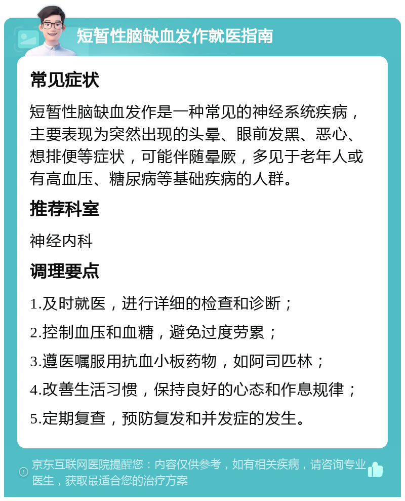 短暂性脑缺血发作就医指南 常见症状 短暂性脑缺血发作是一种常见的神经系统疾病，主要表现为突然出现的头晕、眼前发黑、恶心、想排便等症状，可能伴随晕厥，多见于老年人或有高血压、糖尿病等基础疾病的人群。 推荐科室 神经内科 调理要点 1.及时就医，进行详细的检查和诊断； 2.控制血压和血糖，避免过度劳累； 3.遵医嘱服用抗血小板药物，如阿司匹林； 4.改善生活习惯，保持良好的心态和作息规律； 5.定期复查，预防复发和并发症的发生。