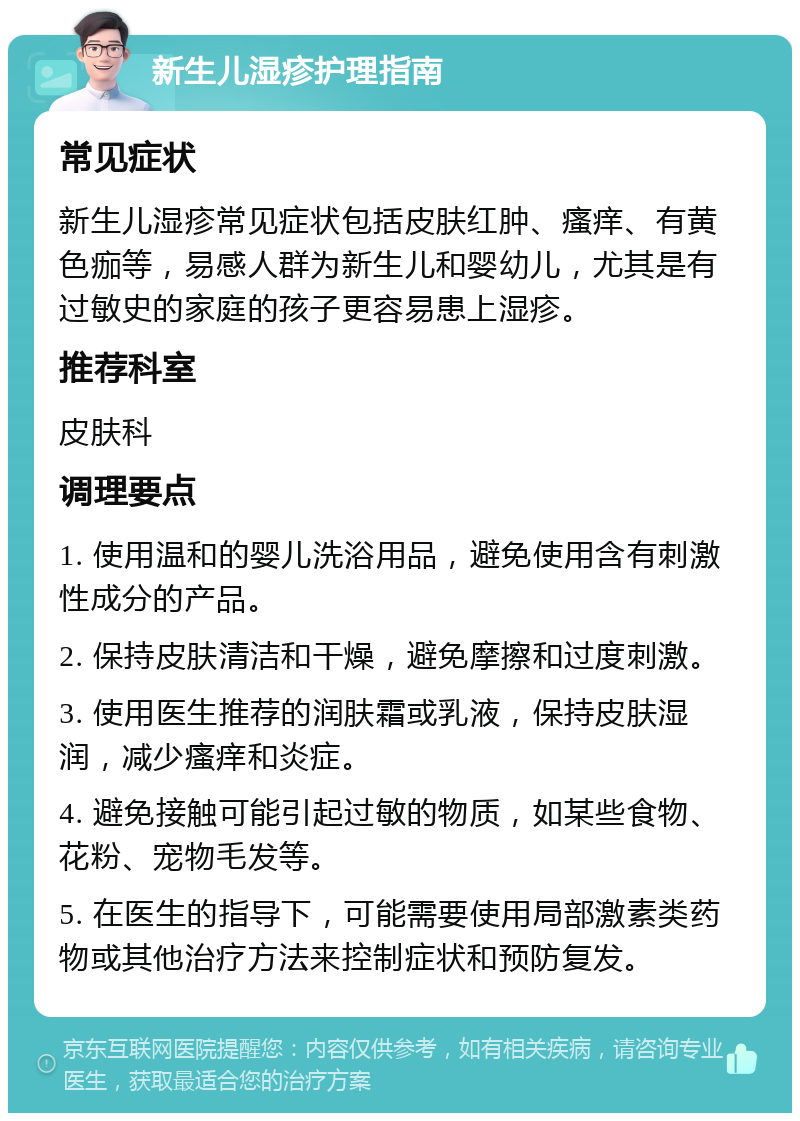 新生儿湿疹护理指南 常见症状 新生儿湿疹常见症状包括皮肤红肿、瘙痒、有黄色痂等，易感人群为新生儿和婴幼儿，尤其是有过敏史的家庭的孩子更容易患上湿疹。 推荐科室 皮肤科 调理要点 1. 使用温和的婴儿洗浴用品，避免使用含有刺激性成分的产品。 2. 保持皮肤清洁和干燥，避免摩擦和过度刺激。 3. 使用医生推荐的润肤霜或乳液，保持皮肤湿润，减少瘙痒和炎症。 4. 避免接触可能引起过敏的物质，如某些食物、花粉、宠物毛发等。 5. 在医生的指导下，可能需要使用局部激素类药物或其他治疗方法来控制症状和预防复发。