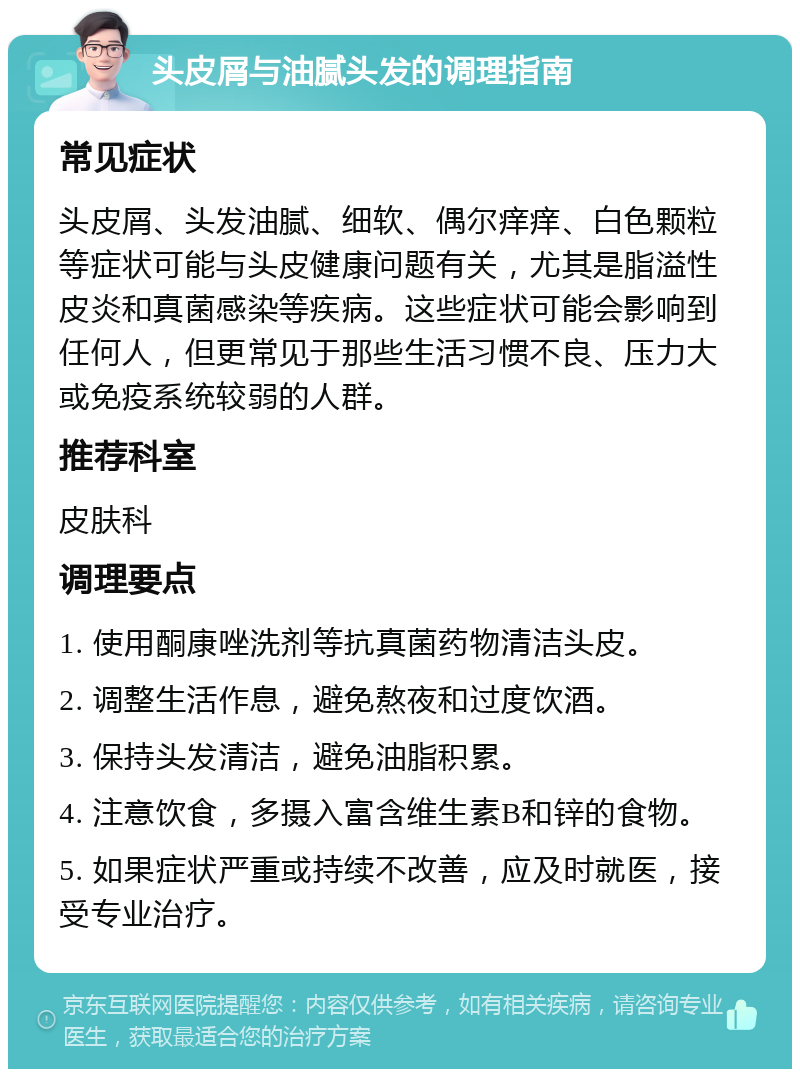 头皮屑与油腻头发的调理指南 常见症状 头皮屑、头发油腻、细软、偶尔痒痒、白色颗粒等症状可能与头皮健康问题有关，尤其是脂溢性皮炎和真菌感染等疾病。这些症状可能会影响到任何人，但更常见于那些生活习惯不良、压力大或免疫系统较弱的人群。 推荐科室 皮肤科 调理要点 1. 使用酮康唑洗剂等抗真菌药物清洁头皮。 2. 调整生活作息，避免熬夜和过度饮酒。 3. 保持头发清洁，避免油脂积累。 4. 注意饮食，多摄入富含维生素B和锌的食物。 5. 如果症状严重或持续不改善，应及时就医，接受专业治疗。