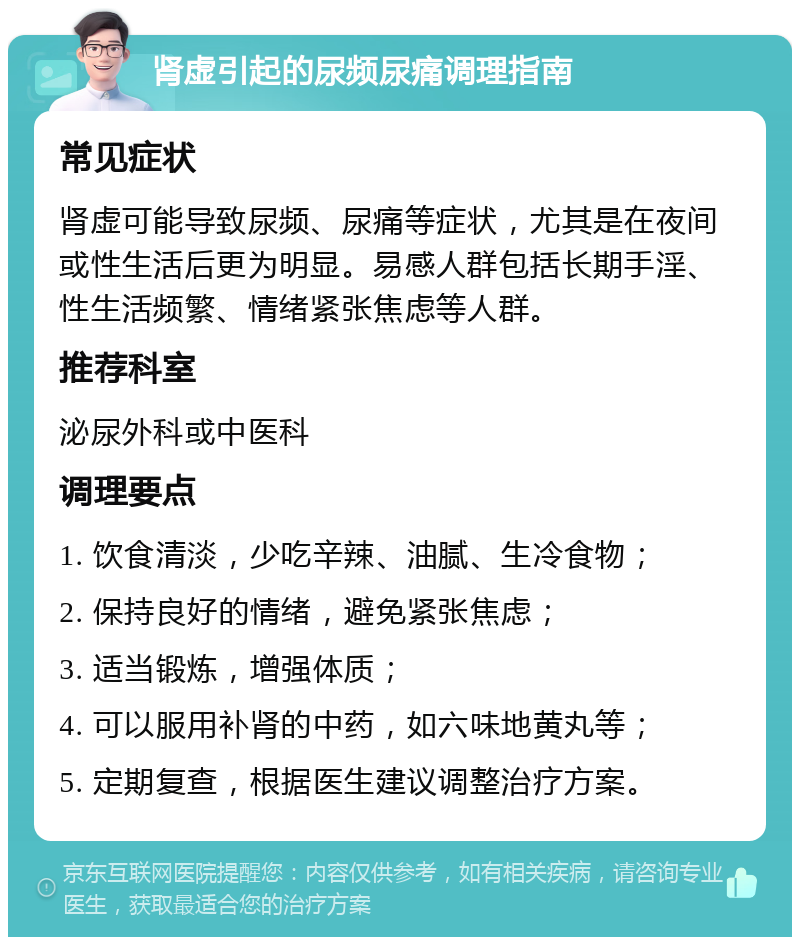 肾虚引起的尿频尿痛调理指南 常见症状 肾虚可能导致尿频、尿痛等症状，尤其是在夜间或性生活后更为明显。易感人群包括长期手淫、性生活频繁、情绪紧张焦虑等人群。 推荐科室 泌尿外科或中医科 调理要点 1. 饮食清淡，少吃辛辣、油腻、生冷食物； 2. 保持良好的情绪，避免紧张焦虑； 3. 适当锻炼，增强体质； 4. 可以服用补肾的中药，如六味地黄丸等； 5. 定期复查，根据医生建议调整治疗方案。