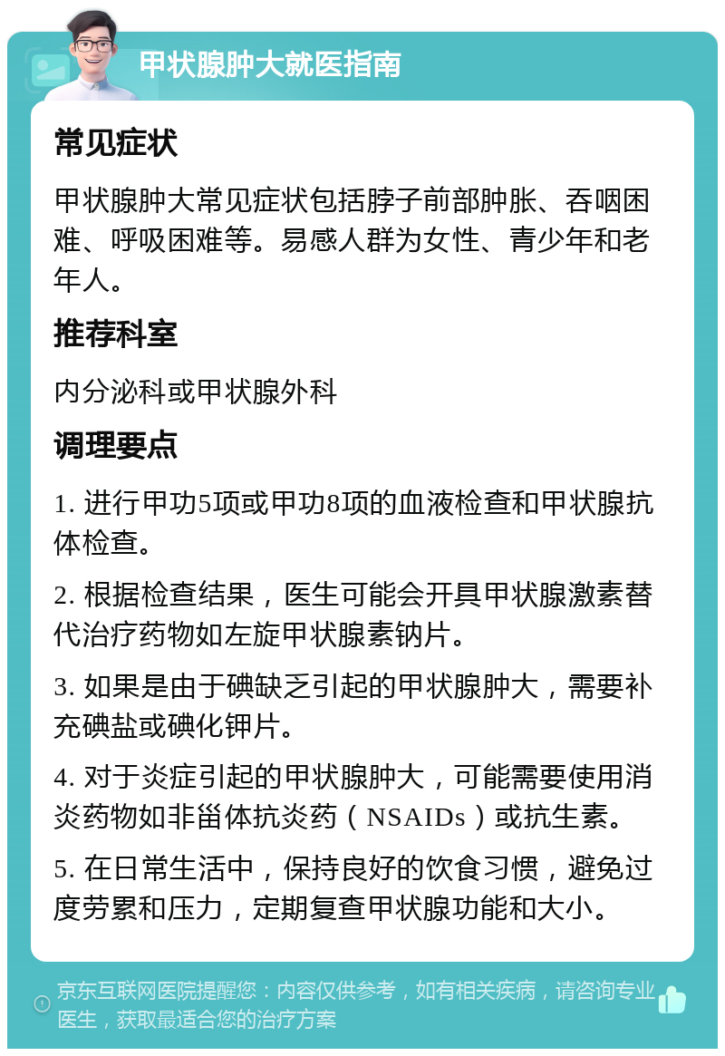 甲状腺肿大就医指南 常见症状 甲状腺肿大常见症状包括脖子前部肿胀、吞咽困难、呼吸困难等。易感人群为女性、青少年和老年人。 推荐科室 内分泌科或甲状腺外科 调理要点 1. 进行甲功5项或甲功8项的血液检查和甲状腺抗体检查。 2. 根据检查结果，医生可能会开具甲状腺激素替代治疗药物如左旋甲状腺素钠片。 3. 如果是由于碘缺乏引起的甲状腺肿大，需要补充碘盐或碘化钾片。 4. 对于炎症引起的甲状腺肿大，可能需要使用消炎药物如非甾体抗炎药（NSAIDs）或抗生素。 5. 在日常生活中，保持良好的饮食习惯，避免过度劳累和压力，定期复查甲状腺功能和大小。