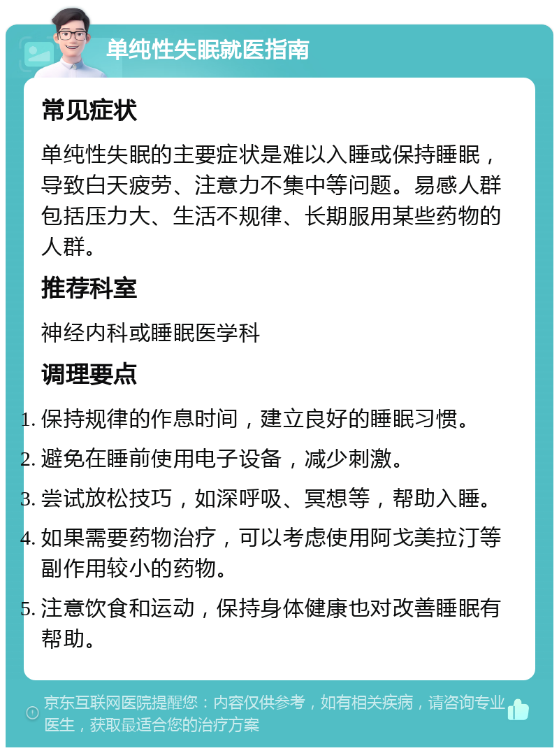 单纯性失眠就医指南 常见症状 单纯性失眠的主要症状是难以入睡或保持睡眠，导致白天疲劳、注意力不集中等问题。易感人群包括压力大、生活不规律、长期服用某些药物的人群。 推荐科室 神经内科或睡眠医学科 调理要点 保持规律的作息时间，建立良好的睡眠习惯。 避免在睡前使用电子设备，减少刺激。 尝试放松技巧，如深呼吸、冥想等，帮助入睡。 如果需要药物治疗，可以考虑使用阿戈美拉汀等副作用较小的药物。 注意饮食和运动，保持身体健康也对改善睡眠有帮助。