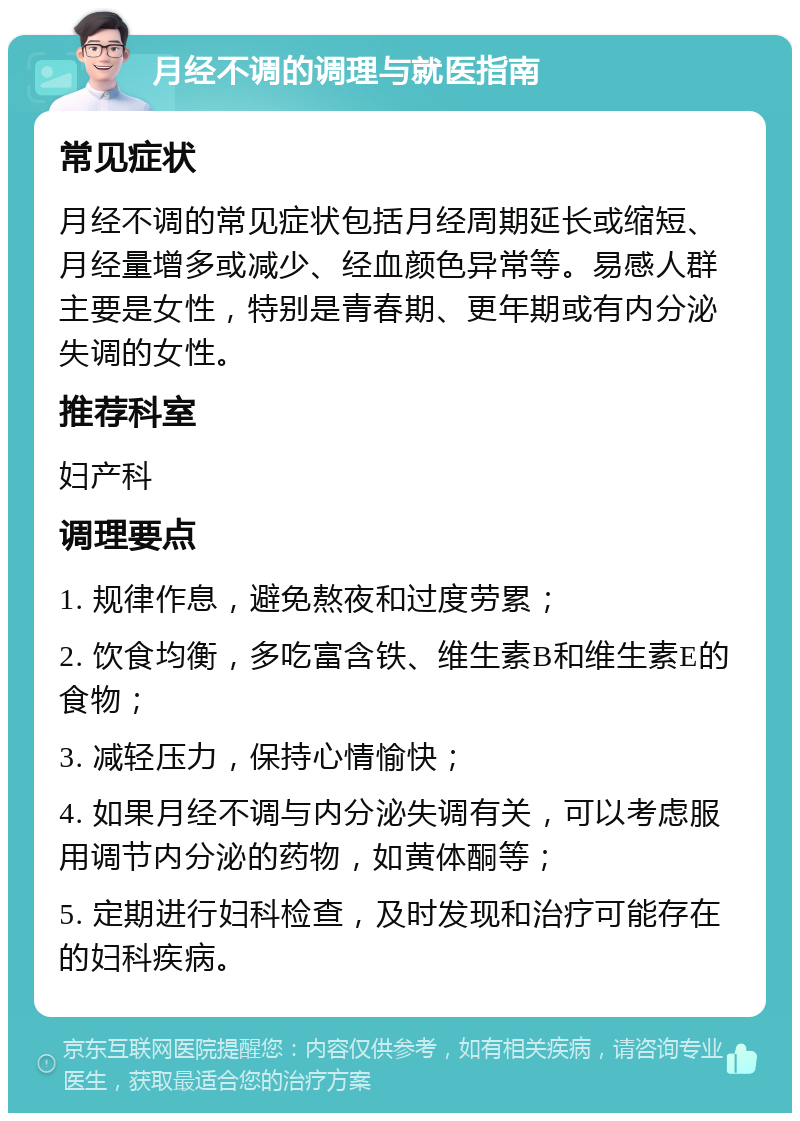 月经不调的调理与就医指南 常见症状 月经不调的常见症状包括月经周期延长或缩短、月经量增多或减少、经血颜色异常等。易感人群主要是女性，特别是青春期、更年期或有内分泌失调的女性。 推荐科室 妇产科 调理要点 1. 规律作息，避免熬夜和过度劳累； 2. 饮食均衡，多吃富含铁、维生素B和维生素E的食物； 3. 减轻压力，保持心情愉快； 4. 如果月经不调与内分泌失调有关，可以考虑服用调节内分泌的药物，如黄体酮等； 5. 定期进行妇科检查，及时发现和治疗可能存在的妇科疾病。