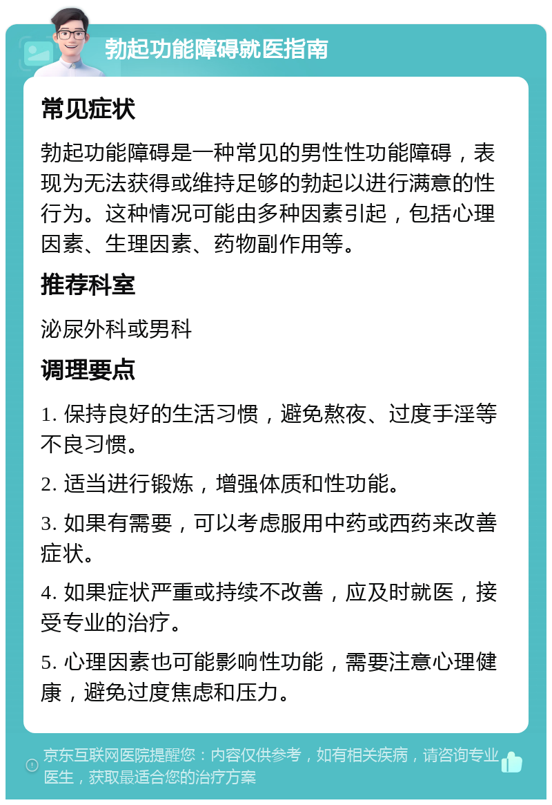 勃起功能障碍就医指南 常见症状 勃起功能障碍是一种常见的男性性功能障碍，表现为无法获得或维持足够的勃起以进行满意的性行为。这种情况可能由多种因素引起，包括心理因素、生理因素、药物副作用等。 推荐科室 泌尿外科或男科 调理要点 1. 保持良好的生活习惯，避免熬夜、过度手淫等不良习惯。 2. 适当进行锻炼，增强体质和性功能。 3. 如果有需要，可以考虑服用中药或西药来改善症状。 4. 如果症状严重或持续不改善，应及时就医，接受专业的治疗。 5. 心理因素也可能影响性功能，需要注意心理健康，避免过度焦虑和压力。