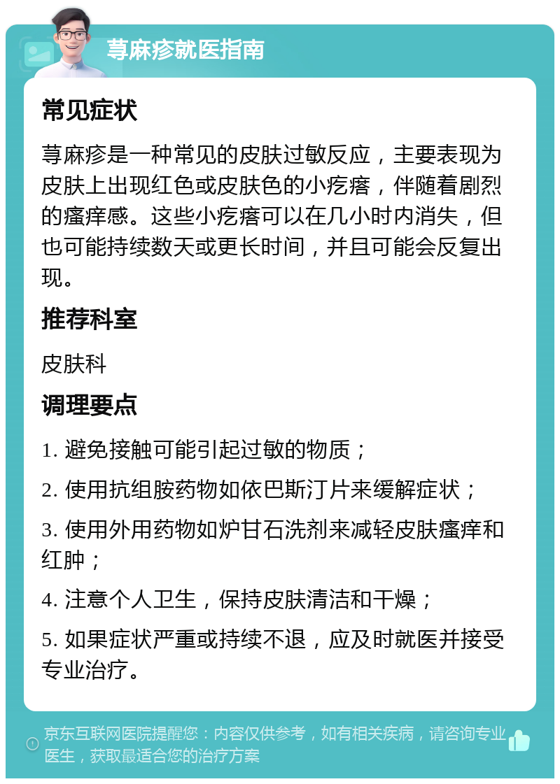 荨麻疹就医指南 常见症状 荨麻疹是一种常见的皮肤过敏反应，主要表现为皮肤上出现红色或皮肤色的小疙瘩，伴随着剧烈的瘙痒感。这些小疙瘩可以在几小时内消失，但也可能持续数天或更长时间，并且可能会反复出现。 推荐科室 皮肤科 调理要点 1. 避免接触可能引起过敏的物质； 2. 使用抗组胺药物如依巴斯汀片来缓解症状； 3. 使用外用药物如炉甘石洗剂来减轻皮肤瘙痒和红肿； 4. 注意个人卫生，保持皮肤清洁和干燥； 5. 如果症状严重或持续不退，应及时就医并接受专业治疗。