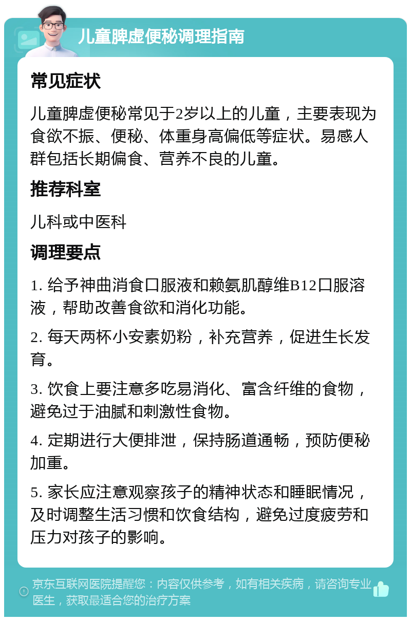 儿童脾虚便秘调理指南 常见症状 儿童脾虚便秘常见于2岁以上的儿童，主要表现为食欲不振、便秘、体重身高偏低等症状。易感人群包括长期偏食、营养不良的儿童。 推荐科室 儿科或中医科 调理要点 1. 给予神曲消食口服液和赖氨肌醇维B12口服溶液，帮助改善食欲和消化功能。 2. 每天两杯小安素奶粉，补充营养，促进生长发育。 3. 饮食上要注意多吃易消化、富含纤维的食物，避免过于油腻和刺激性食物。 4. 定期进行大便排泄，保持肠道通畅，预防便秘加重。 5. 家长应注意观察孩子的精神状态和睡眠情况，及时调整生活习惯和饮食结构，避免过度疲劳和压力对孩子的影响。