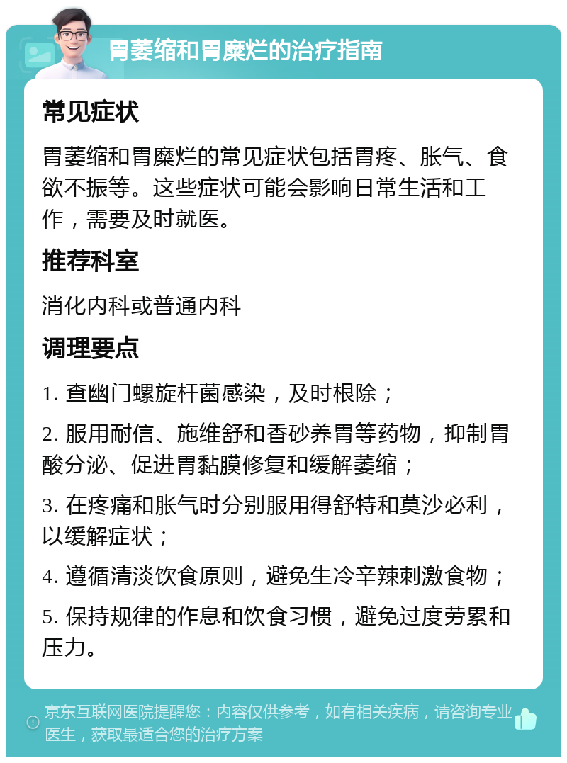 胃萎缩和胃糜烂的治疗指南 常见症状 胃萎缩和胃糜烂的常见症状包括胃疼、胀气、食欲不振等。这些症状可能会影响日常生活和工作，需要及时就医。 推荐科室 消化内科或普通内科 调理要点 1. 查幽门螺旋杆菌感染，及时根除； 2. 服用耐信、施维舒和香砂养胃等药物，抑制胃酸分泌、促进胃黏膜修复和缓解萎缩； 3. 在疼痛和胀气时分别服用得舒特和莫沙必利，以缓解症状； 4. 遵循清淡饮食原则，避免生冷辛辣刺激食物； 5. 保持规律的作息和饮食习惯，避免过度劳累和压力。