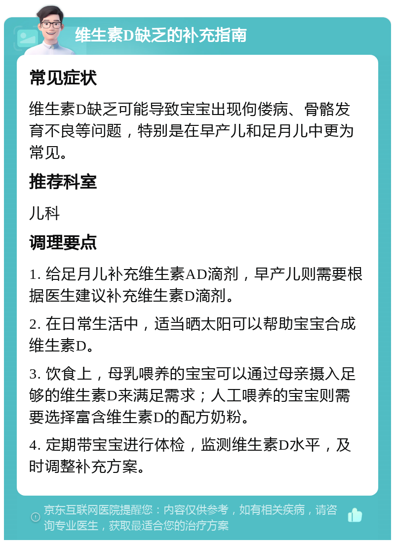 维生素D缺乏的补充指南 常见症状 维生素D缺乏可能导致宝宝出现佝偻病、骨骼发育不良等问题，特别是在早产儿和足月儿中更为常见。 推荐科室 儿科 调理要点 1. 给足月儿补充维生素AD滴剂，早产儿则需要根据医生建议补充维生素D滴剂。 2. 在日常生活中，适当晒太阳可以帮助宝宝合成维生素D。 3. 饮食上，母乳喂养的宝宝可以通过母亲摄入足够的维生素D来满足需求；人工喂养的宝宝则需要选择富含维生素D的配方奶粉。 4. 定期带宝宝进行体检，监测维生素D水平，及时调整补充方案。