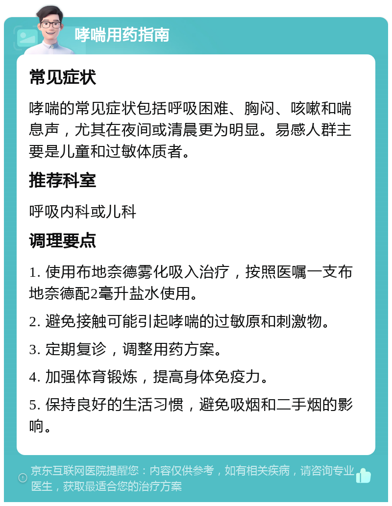 哮喘用药指南 常见症状 哮喘的常见症状包括呼吸困难、胸闷、咳嗽和喘息声，尤其在夜间或清晨更为明显。易感人群主要是儿童和过敏体质者。 推荐科室 呼吸内科或儿科 调理要点 1. 使用布地奈德雾化吸入治疗，按照医嘱一支布地奈德配2毫升盐水使用。 2. 避免接触可能引起哮喘的过敏原和刺激物。 3. 定期复诊，调整用药方案。 4. 加强体育锻炼，提高身体免疫力。 5. 保持良好的生活习惯，避免吸烟和二手烟的影响。