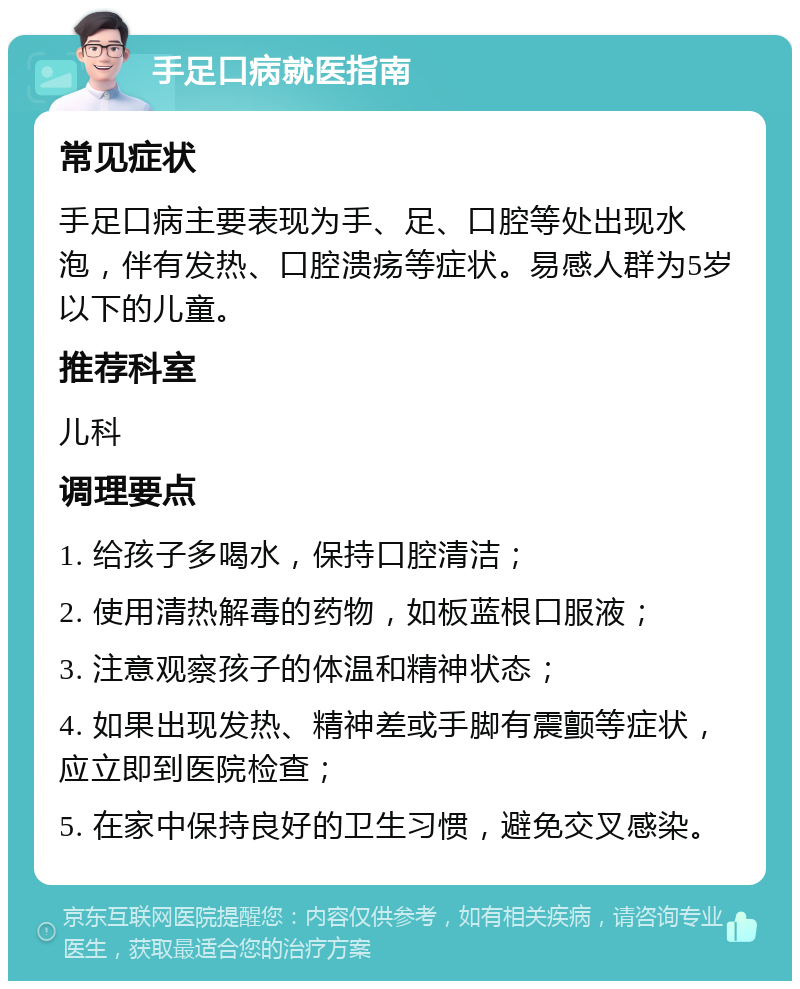 手足口病就医指南 常见症状 手足口病主要表现为手、足、口腔等处出现水泡，伴有发热、口腔溃疡等症状。易感人群为5岁以下的儿童。 推荐科室 儿科 调理要点 1. 给孩子多喝水，保持口腔清洁； 2. 使用清热解毒的药物，如板蓝根口服液； 3. 注意观察孩子的体温和精神状态； 4. 如果出现发热、精神差或手脚有震颤等症状，应立即到医院检查； 5. 在家中保持良好的卫生习惯，避免交叉感染。