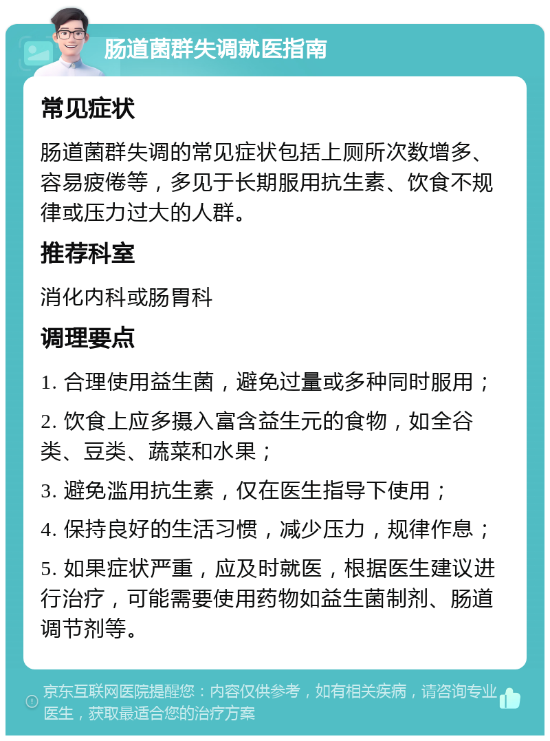 肠道菌群失调就医指南 常见症状 肠道菌群失调的常见症状包括上厕所次数增多、容易疲倦等，多见于长期服用抗生素、饮食不规律或压力过大的人群。 推荐科室 消化内科或肠胃科 调理要点 1. 合理使用益生菌，避免过量或多种同时服用； 2. 饮食上应多摄入富含益生元的食物，如全谷类、豆类、蔬菜和水果； 3. 避免滥用抗生素，仅在医生指导下使用； 4. 保持良好的生活习惯，减少压力，规律作息； 5. 如果症状严重，应及时就医，根据医生建议进行治疗，可能需要使用药物如益生菌制剂、肠道调节剂等。