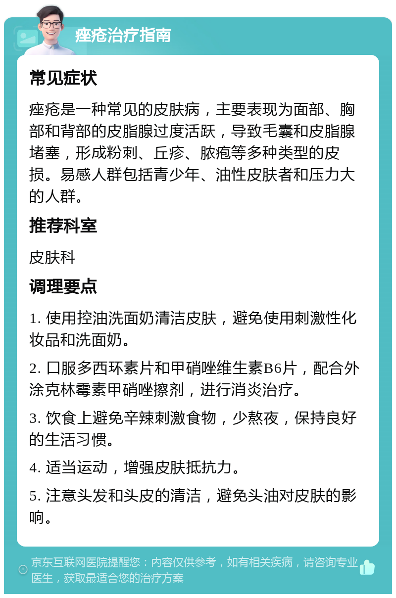 痤疮治疗指南 常见症状 痤疮是一种常见的皮肤病，主要表现为面部、胸部和背部的皮脂腺过度活跃，导致毛囊和皮脂腺堵塞，形成粉刺、丘疹、脓疱等多种类型的皮损。易感人群包括青少年、油性皮肤者和压力大的人群。 推荐科室 皮肤科 调理要点 1. 使用控油洗面奶清洁皮肤，避免使用刺激性化妆品和洗面奶。 2. 口服多西环素片和甲硝唑维生素B6片，配合外涂克林霉素甲硝唑擦剂，进行消炎治疗。 3. 饮食上避免辛辣刺激食物，少熬夜，保持良好的生活习惯。 4. 适当运动，增强皮肤抵抗力。 5. 注意头发和头皮的清洁，避免头油对皮肤的影响。