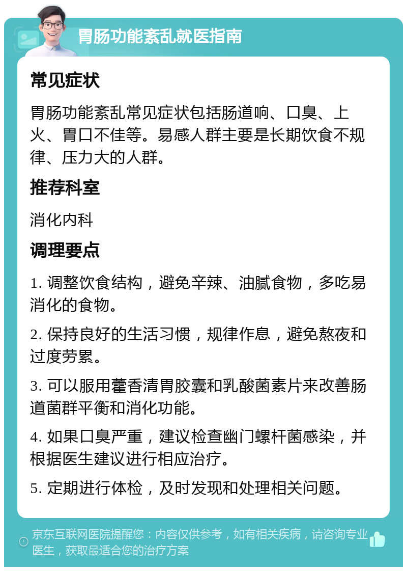 胃肠功能紊乱就医指南 常见症状 胃肠功能紊乱常见症状包括肠道响、口臭、上火、胃口不佳等。易感人群主要是长期饮食不规律、压力大的人群。 推荐科室 消化内科 调理要点 1. 调整饮食结构，避免辛辣、油腻食物，多吃易消化的食物。 2. 保持良好的生活习惯，规律作息，避免熬夜和过度劳累。 3. 可以服用藿香清胃胶囊和乳酸菌素片来改善肠道菌群平衡和消化功能。 4. 如果口臭严重，建议检查幽门螺杆菌感染，并根据医生建议进行相应治疗。 5. 定期进行体检，及时发现和处理相关问题。