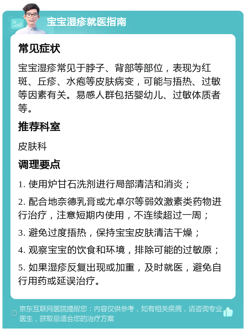 宝宝湿疹就医指南 常见症状 宝宝湿疹常见于脖子、背部等部位，表现为红斑、丘疹、水疱等皮肤病变，可能与捂热、过敏等因素有关。易感人群包括婴幼儿、过敏体质者等。 推荐科室 皮肤科 调理要点 1. 使用炉甘石洗剂进行局部清洁和消炎； 2. 配合地奈德乳膏或尤卓尔等弱效激素类药物进行治疗，注意短期内使用，不连续超过一周； 3. 避免过度捂热，保持宝宝皮肤清洁干燥； 4. 观察宝宝的饮食和环境，排除可能的过敏原； 5. 如果湿疹反复出现或加重，及时就医，避免自行用药或延误治疗。