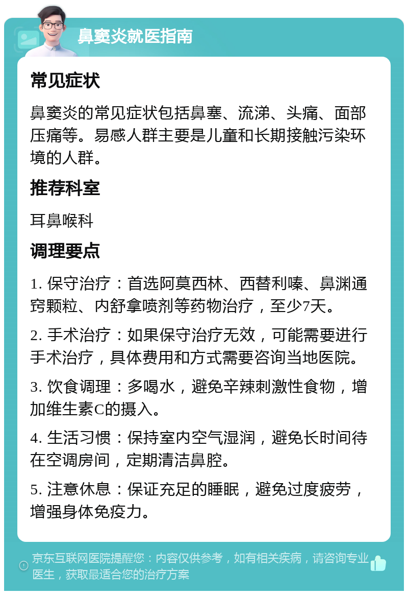 鼻窦炎就医指南 常见症状 鼻窦炎的常见症状包括鼻塞、流涕、头痛、面部压痛等。易感人群主要是儿童和长期接触污染环境的人群。 推荐科室 耳鼻喉科 调理要点 1. 保守治疗：首选阿莫西林、西替利嗪、鼻渊通窍颗粒、内舒拿喷剂等药物治疗，至少7天。 2. 手术治疗：如果保守治疗无效，可能需要进行手术治疗，具体费用和方式需要咨询当地医院。 3. 饮食调理：多喝水，避免辛辣刺激性食物，增加维生素C的摄入。 4. 生活习惯：保持室内空气湿润，避免长时间待在空调房间，定期清洁鼻腔。 5. 注意休息：保证充足的睡眠，避免过度疲劳，增强身体免疫力。