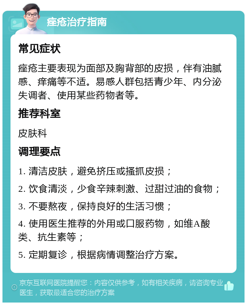 痤疮治疗指南 常见症状 痤疮主要表现为面部及胸背部的皮损，伴有油腻感、痒痛等不适。易感人群包括青少年、内分泌失调者、使用某些药物者等。 推荐科室 皮肤科 调理要点 1. 清洁皮肤，避免挤压或搔抓皮损； 2. 饮食清淡，少食辛辣刺激、过甜过油的食物； 3. 不要熬夜，保持良好的生活习惯； 4. 使用医生推荐的外用或口服药物，如维A酸类、抗生素等； 5. 定期复诊，根据病情调整治疗方案。