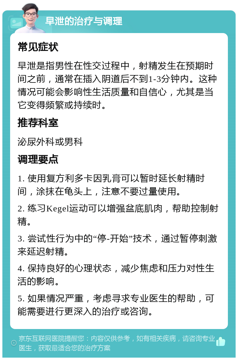 早泄的治疗与调理 常见症状 早泄是指男性在性交过程中，射精发生在预期时间之前，通常在插入阴道后不到1-3分钟内。这种情况可能会影响性生活质量和自信心，尤其是当它变得频繁或持续时。 推荐科室 泌尿外科或男科 调理要点 1. 使用复方利多卡因乳膏可以暂时延长射精时间，涂抹在龟头上，注意不要过量使用。 2. 练习Kegel运动可以增强盆底肌肉，帮助控制射精。 3. 尝试性行为中的“停-开始”技术，通过暂停刺激来延迟射精。 4. 保持良好的心理状态，减少焦虑和压力对性生活的影响。 5. 如果情况严重，考虑寻求专业医生的帮助，可能需要进行更深入的治疗或咨询。