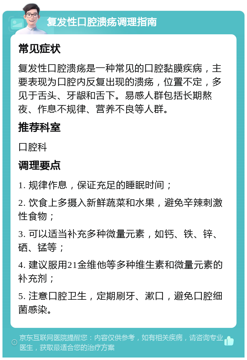 复发性口腔溃疡调理指南 常见症状 复发性口腔溃疡是一种常见的口腔黏膜疾病，主要表现为口腔内反复出现的溃疡，位置不定，多见于舌头、牙龈和舌下。易感人群包括长期熬夜、作息不规律、营养不良等人群。 推荐科室 口腔科 调理要点 1. 规律作息，保证充足的睡眠时间； 2. 饮食上多摄入新鲜蔬菜和水果，避免辛辣刺激性食物； 3. 可以适当补充多种微量元素，如钙、铁、锌、硒、锰等； 4. 建议服用21金维他等多种维生素和微量元素的补充剂； 5. 注意口腔卫生，定期刷牙、漱口，避免口腔细菌感染。