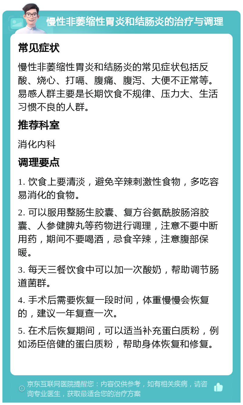 慢性非萎缩性胃炎和结肠炎的治疗与调理 常见症状 慢性非萎缩性胃炎和结肠炎的常见症状包括反酸、烧心、打嗝、腹痛、腹泻、大便不正常等。易感人群主要是长期饮食不规律、压力大、生活习惯不良的人群。 推荐科室 消化内科 调理要点 1. 饮食上要清淡，避免辛辣刺激性食物，多吃容易消化的食物。 2. 可以服用整肠生胶囊、复方谷氨酰胺肠溶胶囊、人参健脾丸等药物进行调理，注意不要中断用药，期间不要喝酒，忌食辛辣，注意腹部保暖。 3. 每天三餐饮食中可以加一次酸奶，帮助调节肠道菌群。 4. 手术后需要恢复一段时间，体重慢慢会恢复的，建议一年复查一次。 5. 在术后恢复期间，可以适当补充蛋白质粉，例如汤臣倍健的蛋白质粉，帮助身体恢复和修复。