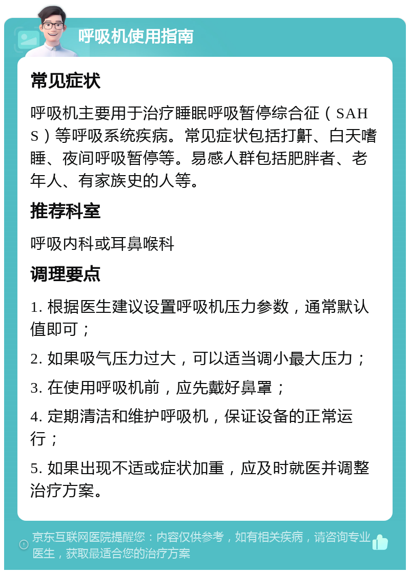 呼吸机使用指南 常见症状 呼吸机主要用于治疗睡眠呼吸暂停综合征（SAHS）等呼吸系统疾病。常见症状包括打鼾、白天嗜睡、夜间呼吸暂停等。易感人群包括肥胖者、老年人、有家族史的人等。 推荐科室 呼吸内科或耳鼻喉科 调理要点 1. 根据医生建议设置呼吸机压力参数，通常默认值即可； 2. 如果吸气压力过大，可以适当调小最大压力； 3. 在使用呼吸机前，应先戴好鼻罩； 4. 定期清洁和维护呼吸机，保证设备的正常运行； 5. 如果出现不适或症状加重，应及时就医并调整治疗方案。