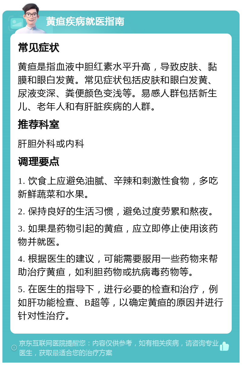 黄疸疾病就医指南 常见症状 黄疸是指血液中胆红素水平升高，导致皮肤、黏膜和眼白发黄。常见症状包括皮肤和眼白发黄、尿液变深、粪便颜色变浅等。易感人群包括新生儿、老年人和有肝脏疾病的人群。 推荐科室 肝胆外科或内科 调理要点 1. 饮食上应避免油腻、辛辣和刺激性食物，多吃新鲜蔬菜和水果。 2. 保持良好的生活习惯，避免过度劳累和熬夜。 3. 如果是药物引起的黄疸，应立即停止使用该药物并就医。 4. 根据医生的建议，可能需要服用一些药物来帮助治疗黄疸，如利胆药物或抗病毒药物等。 5. 在医生的指导下，进行必要的检查和治疗，例如肝功能检查、B超等，以确定黄疸的原因并进行针对性治疗。