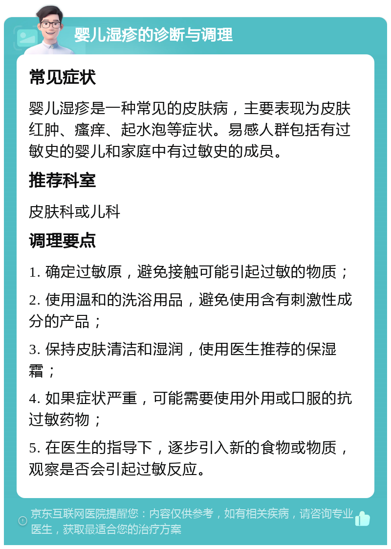 婴儿湿疹的诊断与调理 常见症状 婴儿湿疹是一种常见的皮肤病，主要表现为皮肤红肿、瘙痒、起水泡等症状。易感人群包括有过敏史的婴儿和家庭中有过敏史的成员。 推荐科室 皮肤科或儿科 调理要点 1. 确定过敏原，避免接触可能引起过敏的物质； 2. 使用温和的洗浴用品，避免使用含有刺激性成分的产品； 3. 保持皮肤清洁和湿润，使用医生推荐的保湿霜； 4. 如果症状严重，可能需要使用外用或口服的抗过敏药物； 5. 在医生的指导下，逐步引入新的食物或物质，观察是否会引起过敏反应。