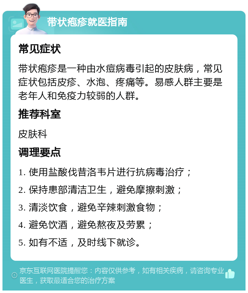 带状疱疹就医指南 常见症状 带状疱疹是一种由水痘病毒引起的皮肤病，常见症状包括皮疹、水泡、疼痛等。易感人群主要是老年人和免疫力较弱的人群。 推荐科室 皮肤科 调理要点 1. 使用盐酸伐昔洛韦片进行抗病毒治疗； 2. 保持患部清洁卫生，避免摩擦刺激； 3. 清淡饮食，避免辛辣刺激食物； 4. 避免饮酒，避免熬夜及劳累； 5. 如有不适，及时线下就诊。