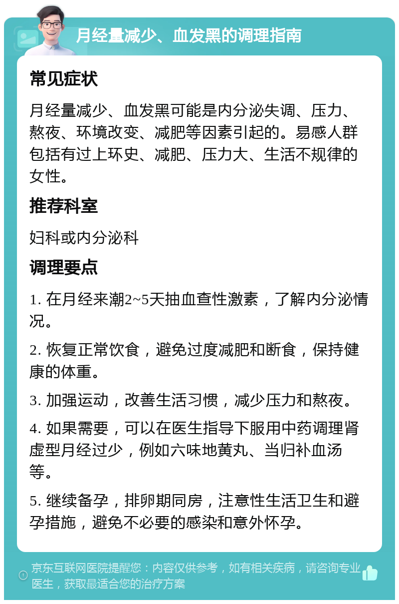 月经量减少、血发黑的调理指南 常见症状 月经量减少、血发黑可能是内分泌失调、压力、熬夜、环境改变、减肥等因素引起的。易感人群包括有过上环史、减肥、压力大、生活不规律的女性。 推荐科室 妇科或内分泌科 调理要点 1. 在月经来潮2~5天抽血查性激素，了解内分泌情况。 2. 恢复正常饮食，避免过度减肥和断食，保持健康的体重。 3. 加强运动，改善生活习惯，减少压力和熬夜。 4. 如果需要，可以在医生指导下服用中药调理肾虚型月经过少，例如六味地黄丸、当归补血汤等。 5. 继续备孕，排卵期同房，注意性生活卫生和避孕措施，避免不必要的感染和意外怀孕。