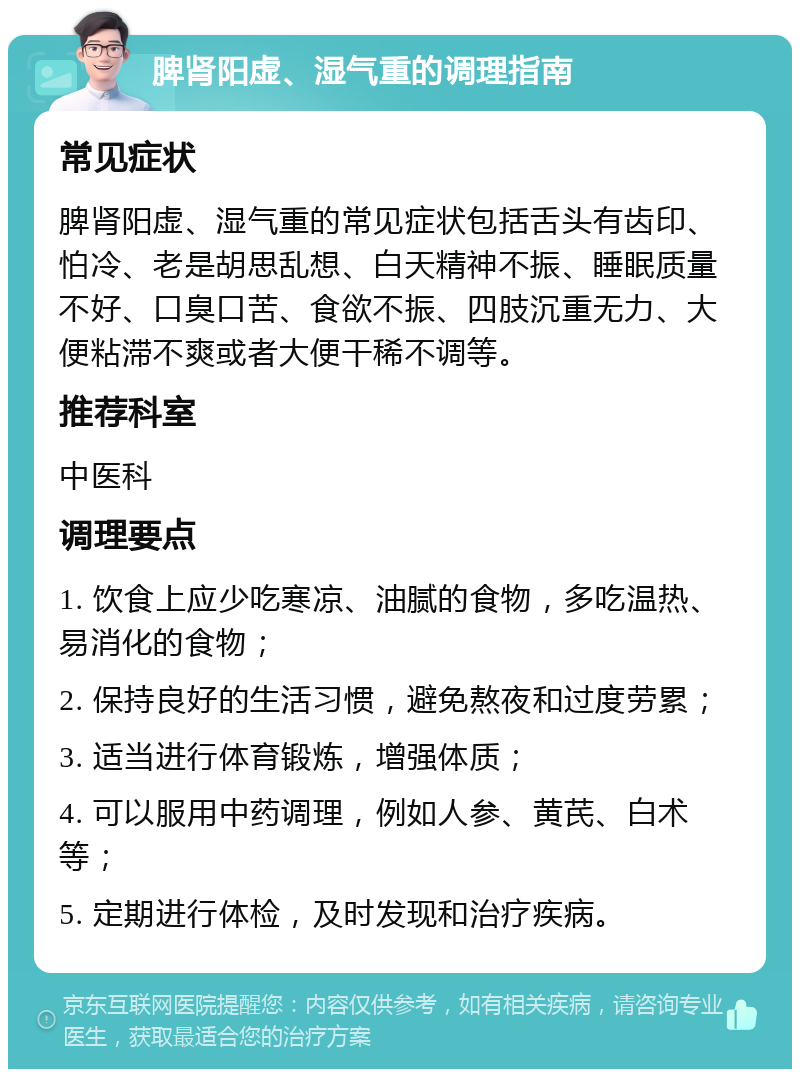 脾肾阳虚、湿气重的调理指南 常见症状 脾肾阳虚、湿气重的常见症状包括舌头有齿印、怕冷、老是胡思乱想、白天精神不振、睡眠质量不好、口臭口苦、食欲不振、四肢沉重无力、大便粘滞不爽或者大便干稀不调等。 推荐科室 中医科 调理要点 1. 饮食上应少吃寒凉、油腻的食物，多吃温热、易消化的食物； 2. 保持良好的生活习惯，避免熬夜和过度劳累； 3. 适当进行体育锻炼，增强体质； 4. 可以服用中药调理，例如人参、黄芪、白术等； 5. 定期进行体检，及时发现和治疗疾病。