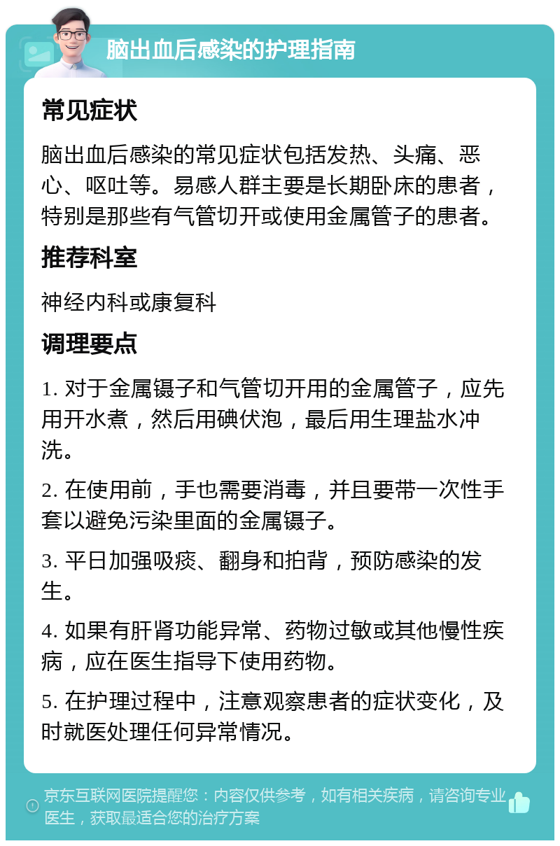 脑出血后感染的护理指南 常见症状 脑出血后感染的常见症状包括发热、头痛、恶心、呕吐等。易感人群主要是长期卧床的患者，特别是那些有气管切开或使用金属管子的患者。 推荐科室 神经内科或康复科 调理要点 1. 对于金属镊子和气管切开用的金属管子，应先用开水煮，然后用碘伏泡，最后用生理盐水冲洗。 2. 在使用前，手也需要消毒，并且要带一次性手套以避免污染里面的金属镊子。 3. 平日加强吸痰、翻身和拍背，预防感染的发生。 4. 如果有肝肾功能异常、药物过敏或其他慢性疾病，应在医生指导下使用药物。 5. 在护理过程中，注意观察患者的症状变化，及时就医处理任何异常情况。