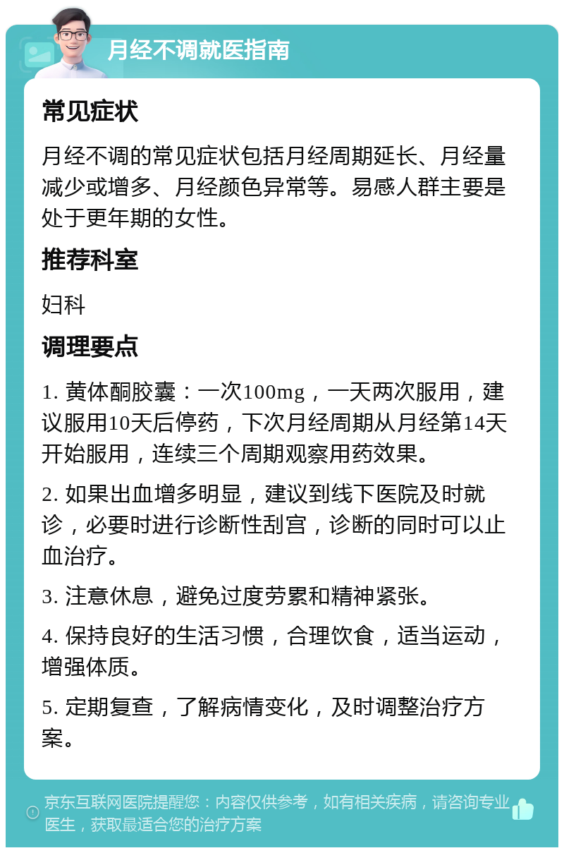 月经不调就医指南 常见症状 月经不调的常见症状包括月经周期延长、月经量减少或增多、月经颜色异常等。易感人群主要是处于更年期的女性。 推荐科室 妇科 调理要点 1. 黄体酮胶囊：一次100mg，一天两次服用，建议服用10天后停药，下次月经周期从月经第14天开始服用，连续三个周期观察用药效果。 2. 如果出血增多明显，建议到线下医院及时就诊，必要时进行诊断性刮宫，诊断的同时可以止血治疗。 3. 注意休息，避免过度劳累和精神紧张。 4. 保持良好的生活习惯，合理饮食，适当运动，增强体质。 5. 定期复查，了解病情变化，及时调整治疗方案。