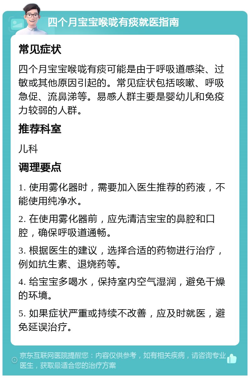 四个月宝宝喉咙有痰就医指南 常见症状 四个月宝宝喉咙有痰可能是由于呼吸道感染、过敏或其他原因引起的。常见症状包括咳嗽、呼吸急促、流鼻涕等。易感人群主要是婴幼儿和免疫力较弱的人群。 推荐科室 儿科 调理要点 1. 使用雾化器时，需要加入医生推荐的药液，不能使用纯净水。 2. 在使用雾化器前，应先清洁宝宝的鼻腔和口腔，确保呼吸道通畅。 3. 根据医生的建议，选择合适的药物进行治疗，例如抗生素、退烧药等。 4. 给宝宝多喝水，保持室内空气湿润，避免干燥的环境。 5. 如果症状严重或持续不改善，应及时就医，避免延误治疗。