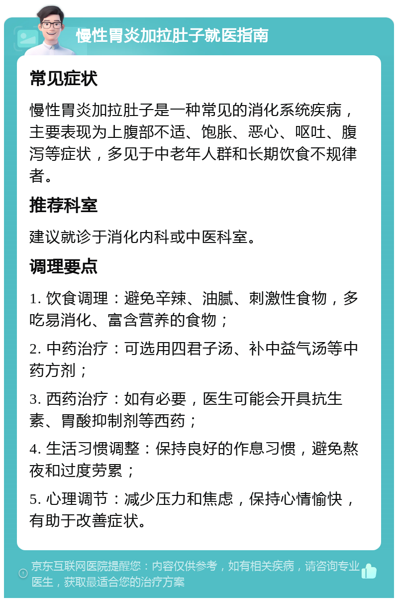 慢性胃炎加拉肚子就医指南 常见症状 慢性胃炎加拉肚子是一种常见的消化系统疾病，主要表现为上腹部不适、饱胀、恶心、呕吐、腹泻等症状，多见于中老年人群和长期饮食不规律者。 推荐科室 建议就诊于消化内科或中医科室。 调理要点 1. 饮食调理：避免辛辣、油腻、刺激性食物，多吃易消化、富含营养的食物； 2. 中药治疗：可选用四君子汤、补中益气汤等中药方剂； 3. 西药治疗：如有必要，医生可能会开具抗生素、胃酸抑制剂等西药； 4. 生活习惯调整：保持良好的作息习惯，避免熬夜和过度劳累； 5. 心理调节：减少压力和焦虑，保持心情愉快，有助于改善症状。