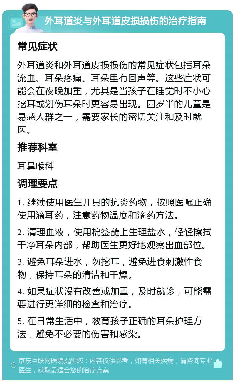 外耳道炎与外耳道皮损损伤的治疗指南 常见症状 外耳道炎和外耳道皮损损伤的常见症状包括耳朵流血、耳朵疼痛、耳朵里有回声等。这些症状可能会在夜晚加重，尤其是当孩子在睡觉时不小心挖耳或划伤耳朵时更容易出现。四岁半的儿童是易感人群之一，需要家长的密切关注和及时就医。 推荐科室 耳鼻喉科 调理要点 1. 继续使用医生开具的抗炎药物，按照医嘱正确使用滴耳药，注意药物温度和滴药方法。 2. 清理血液，使用棉签蘸上生理盐水，轻轻擦拭干净耳朵内部，帮助医生更好地观察出血部位。 3. 避免耳朵进水，勿挖耳，避免进食刺激性食物，保持耳朵的清洁和干燥。 4. 如果症状没有改善或加重，及时就诊，可能需要进行更详细的检查和治疗。 5. 在日常生活中，教育孩子正确的耳朵护理方法，避免不必要的伤害和感染。